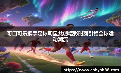 可口可乐携手足球明星共创精彩时刻引领全球运动潮流